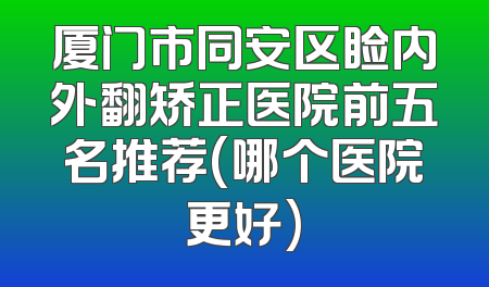 厦门市同安区睑内外翻矫正医院前五名推荐(哪个医院更好)