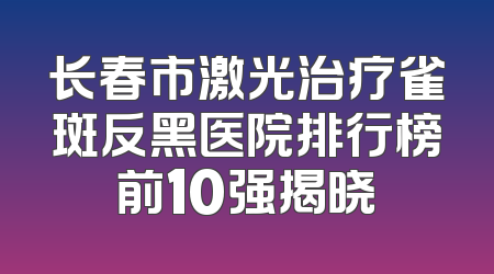 长春市激光治疗雀斑反黑医院排行榜前10强揭晓