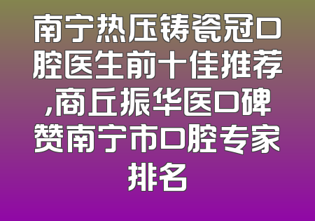 南宁热压铸瓷冠口腔医生前十佳推荐，商丘振华医口碑赞南宁市口腔专家排名