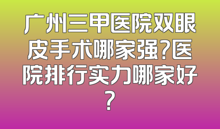 广州三甲医院双眼皮手术哪家强？医院排行实力哪家好？
