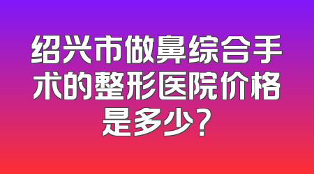绍兴市做鼻综合手术的整形医院价格是多少？