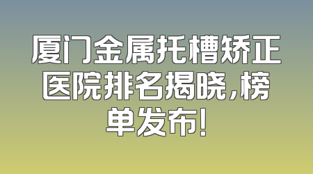 厦门金属托槽矫正医院排名揭晓，榜单发布！