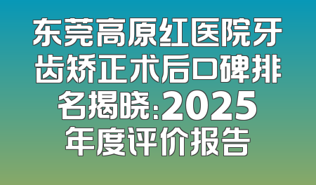 东莞高原红医院牙齿矫正术后口碑排名揭晓：2025年度评价报告