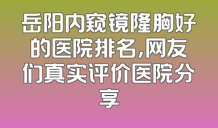 岳阳内窥镜隆胸好的医院排名，网友们真实评价医院分享
