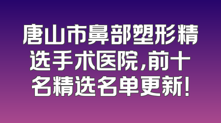 唐山市鼻部塑形精选手术医院，前十名精选名单更新！