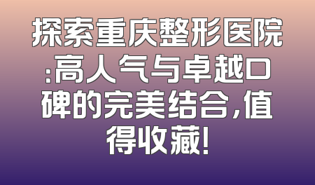 探索重庆整形医院：高人气与卓越口碑的完美结合，值得收藏！