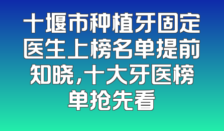 十堰市种植牙固定医生上榜名单提前知晓，十大牙医榜单抢先看