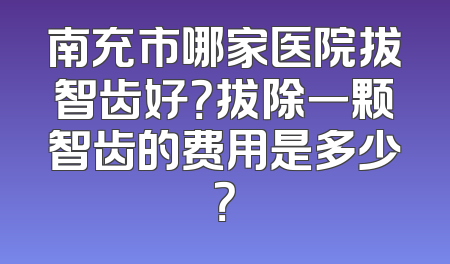 南充市哪家医院拔智齿好？拔除一颗智齿的费用是多少？
