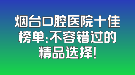 烟台口腔医院十佳榜单：不容错过的精品选择！