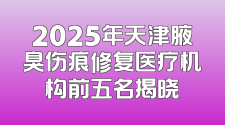2025年天津腋臭伤痕修复医疗机构前五名揭晓
