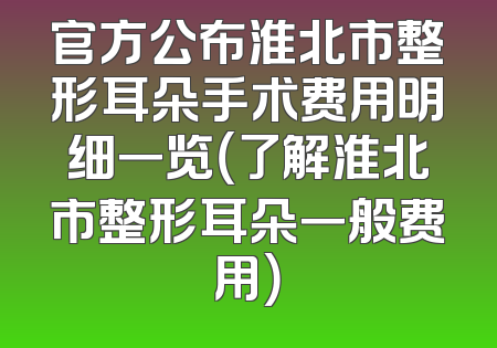 官方公布淮北市整形耳朵手术费用明细一览（了解淮北市整形耳朵一般费用）