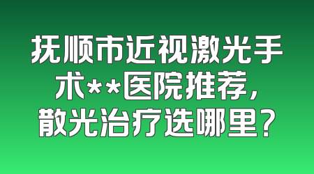 抚顺市近视激光手术**医院推荐，散光治疗选哪里？