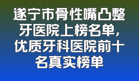 遂宁市骨性嘴凸整牙医院上榜名单，优质牙科医院前十名真实榜单