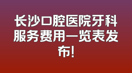 长沙口腔医院牙科服务费用一览表发布！