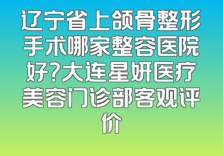 辽宁省上颌骨整形手术哪家整容医院好？大连星妍医疗美容门诊部客观评价