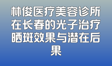 林俊医疗美容诊所在长春的光子治疗晒斑效果与潜在后果