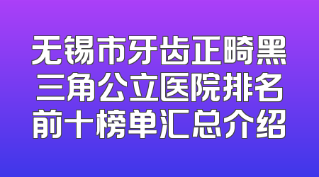 无锡市牙齿正畸黑三角公立医院排名前十榜单汇总介绍