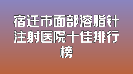 宿迁市面部溶脂针注射医院十佳排行榜