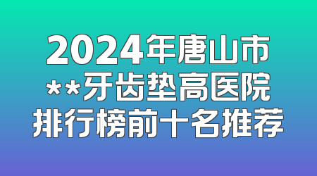 2024年唐山市**牙齿垫高医院排行榜前十名推荐