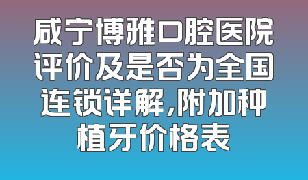 咸宁博雅口腔医院评价及是否为全国连锁详解，附加种植牙价格表