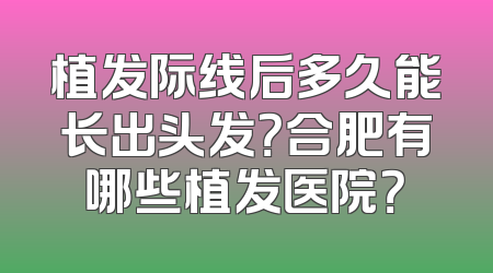 植发际线后多久能长出头发？合肥有哪些植发医院？