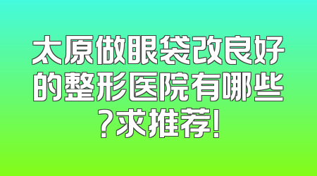 太原做眼袋改良好的整形医院有哪些？求推荐！