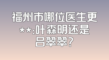 福州市哪位医生更**：叶森明还是吕翠翠？