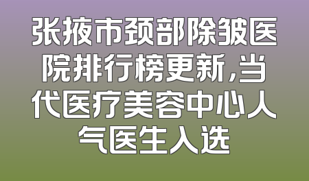 张掖市颈部除皱医院排行榜更新，当代医疗美容中心人气医生入选