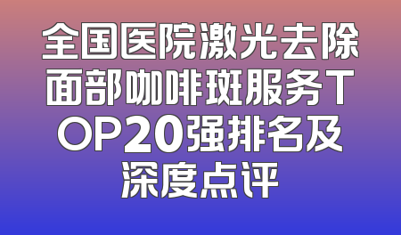 全国医院激光去除面部咖啡斑服务TOP20强排名及深度点评