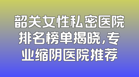 韶关女性私密医院排名榜单揭晓，专业缩阴医院推荐