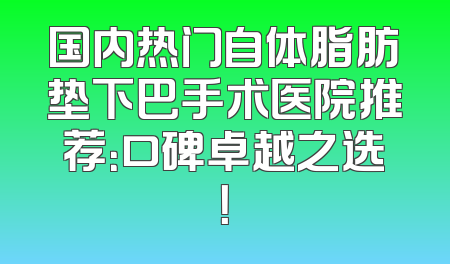 国内热门自体脂肪垫下巴手术医院推荐：口碑卓越之选！