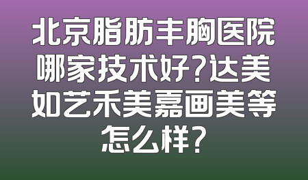 北京脂肪丰胸医院哪家技术好？达美如艺禾美嘉画美等怎么样？