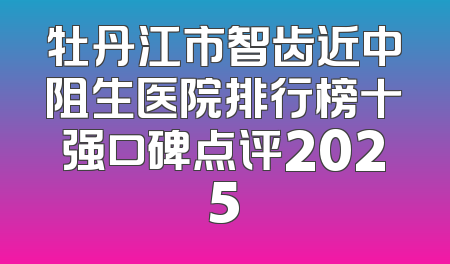 牡丹江市智齿近中阻生医院排行榜十强口碑点评2025