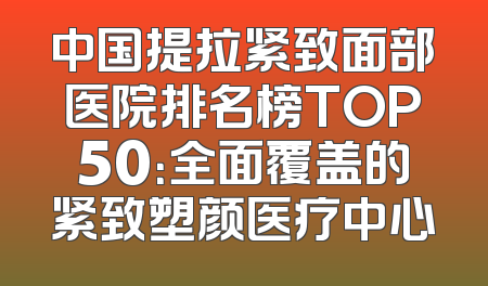 中国提拉紧致面部医院排名榜TOP50：全面覆盖的紧致塑颜医疗中心