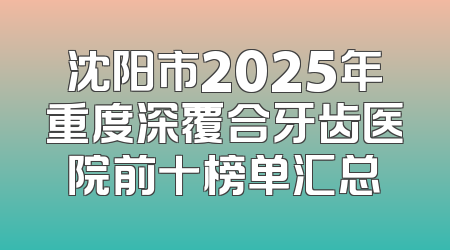 沈阳市2025年重度深覆合牙齿医院前十榜单汇总