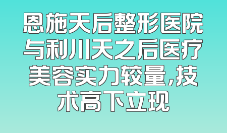 恩施天后整形医院与利川天之后医疗美容实力较量，技术高下立现