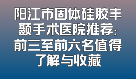 阳江市固体硅胶丰颞手术医院推荐：前三至前六名值得了解与收藏