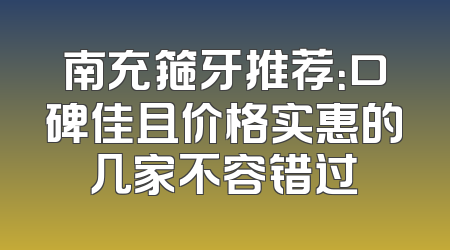 南充箍牙推荐：口碑佳且价格实惠的几家不容错过