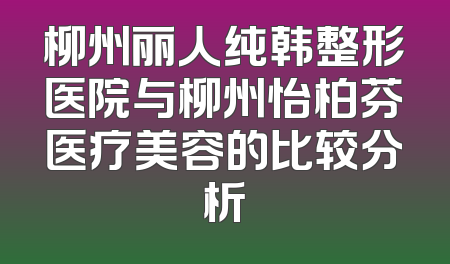 柳州丽人纯韩整形医院与柳州怡柏芬医疗美容的比较分析