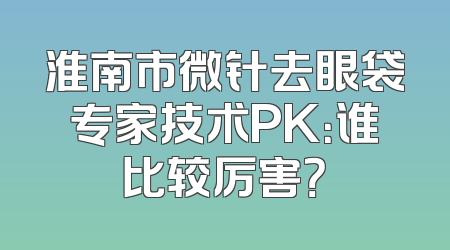 淮南市微针去眼袋专家技术PK：谁比较厉害？