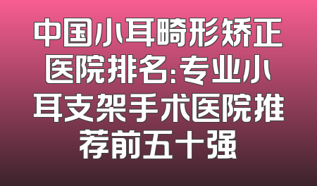 中国小耳畸形矫正医院排名：专业小耳支架手术医院推荐前五十强
