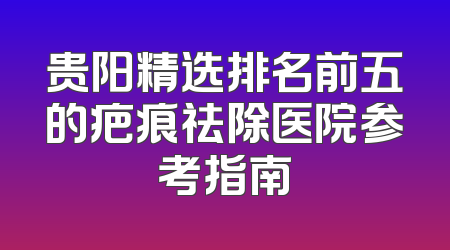 贵阳精选排名前五的疤痕祛除医院参考指南