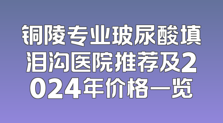 铜陵专业玻尿酸填泪沟医院推荐及2024年价格一览