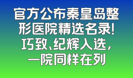 官方公布秦皇岛整形医院精选名录！巧致、纪辉入选，一院同样在列