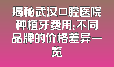 揭秘武汉口腔医院种植牙费用：不同品牌的价格差异一览