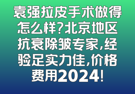 袁强拉皮手术做得怎么样？北京地区抗衰除皱专家，经验足实力佳，价格费用2024！