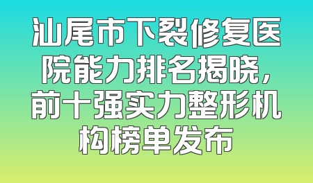 汕尾市下裂修复医院能力排名揭晓，前十强实力整形机构榜单发布