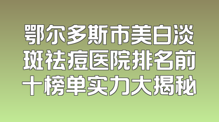鄂尔多斯市美白淡斑祛痘医院排名前十榜单实力大揭秘