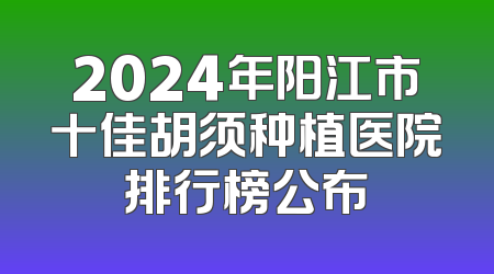 2024年阳江市十佳胡须种植医院排行榜公布