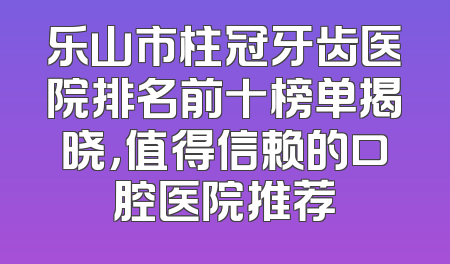 乐山市柱冠牙齿医院排名前十榜单揭晓，值得信赖的口腔医院推荐
